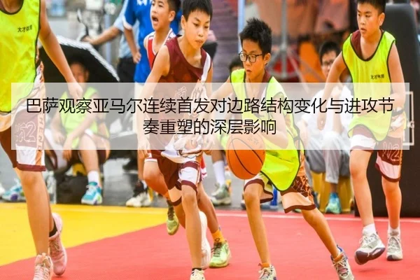 巴萨观察亚马尔连续首发对边路结构变化与进攻节奏重塑的深层影响