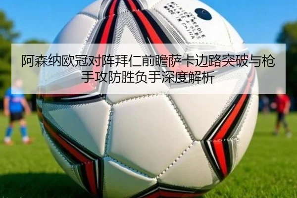 阿森纳欧冠对阵拜仁前瞻萨卡边路突破与枪手攻防胜负手深度解析
